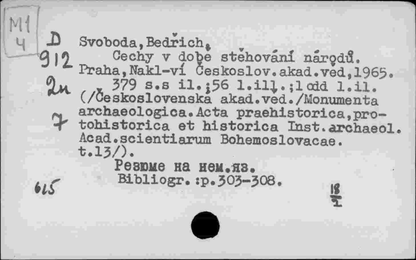 ﻿! ж] n
ч А Svoboda,Bedricht
-з Cechy V dobe stêhovâni narçdiS.
u Praha,Nakl-vi Ceskoslov.akad.ved,1965.
Ox _ 379 s.s il.j56 l.ii;.;ioid l.ii.
(/Ceskoslovenaka akad.ved./Monumenta
p, archaeologica.Acta praehistorica,pro-•Г tohistorica et historien Inst.archaeol.
Acad « scientiarum Bohemoslovacae.
t.lj/).
Резюме на нем.яз.
Bibliogr. :р.303—J08.	1в